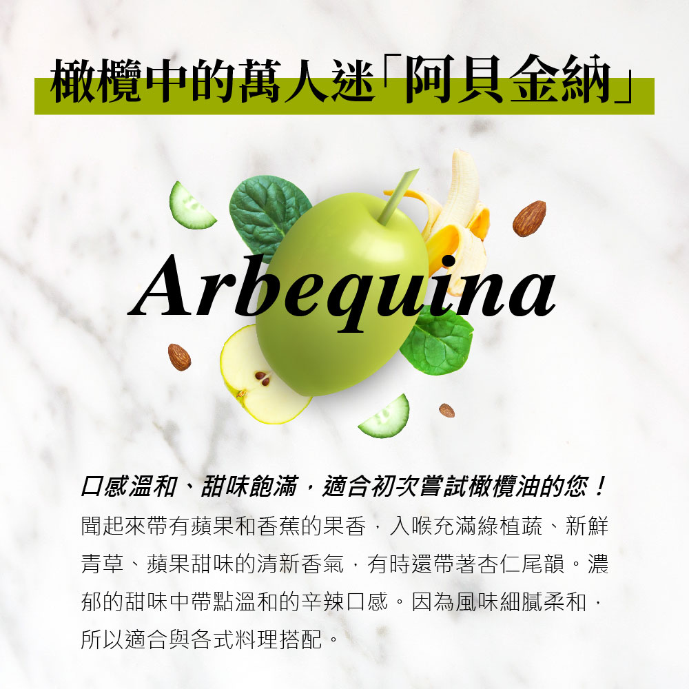 橄欖中的萬人迷阿貝金納口感溫和、甜味飽滿,適合初次嘗試橄欖油的您!聞起來帶有蘋果和香蕉的果香,入喉充滿綠植蔬、新鮮,青草、蘋果甜味的清新香氣,有時還帶著杏仁尾韻。濃,郁的甜味中帶點溫和的辛辣口感。因為風味細膩柔和,所以適合與各式料理搭配。