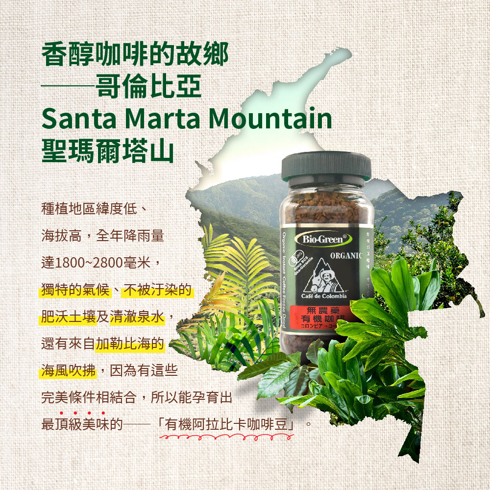 香醇咖啡的故鄉,哥倫比亞,聖瑪爾塔山,種植地區緯度低、海拔高,全年降雨量,達1800~2800毫米,獨特的氣候、不被汙染的,肥沃土壤及清澈泉水,還有來自加勒比海的,海風吹拂,因為有這些,完美條件相結合,所以能孕育出,最頂級美味的 有機阿拉比卡咖啡豆C
