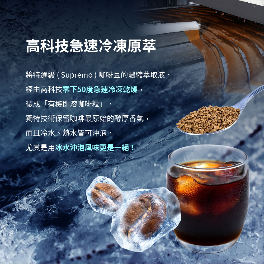 高科技急速冷凍原萃,將特選級 ( Supremo)咖啡豆的濃縮萃取液,經由高科技零下50度急速冷凍乾燥,製成有機即溶咖啡粒獨特技術保留咖啡最原始的醇厚香氣,而且冷水、熱水皆可沖泡,尤其是用冰水沖泡風味更是一絕!。