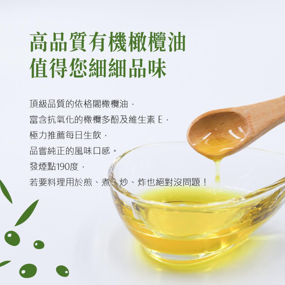 高品質有機橄欖油，值得您細細品味，頂級品質的依格閣橄欖油,富含抗氧化的橄欖多酚及維生素E,極力推薦每日生飲,品嘗純正的風味口感。發煙點190度,若要料理用於煎、煮、炒、炸也絕對沒問題!。