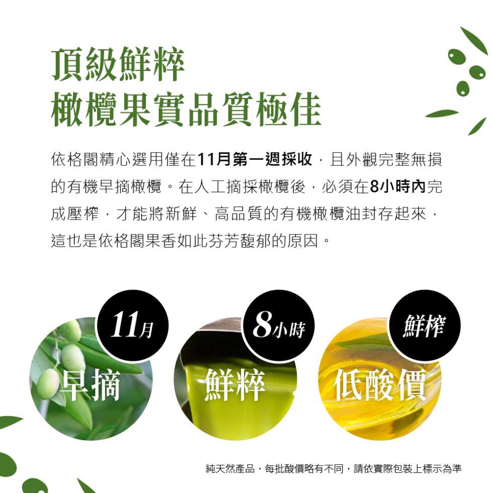 頂級鮮粹，橄欖果實品質極佳，依格閣精心選用僅在11月第一週採收,且外觀完整無損，的有機早摘橄欖。在人工摘採橄欖後,必須在8小時內完，成壓榨,才能將新鮮、高品質的有機橄欖油封存起來,這也是依格閣果香如此芬芳馥郁的原因。11月，8小時，鮮粹 低酸價，純天
