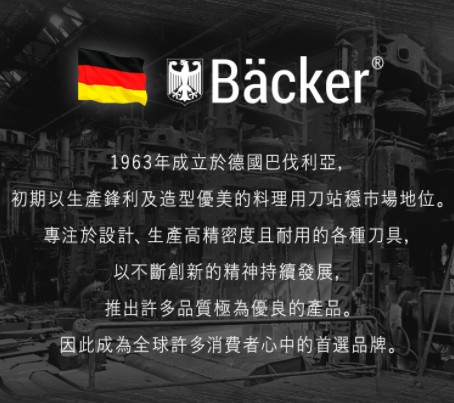 Bäcker，1963年成立於德國巴伐利亞,初期以生產鋒利及造型優美的料理用刀站穩市場地位。專注於設計、生產高精密度且耐用的各種刀具,以不斷創新的精神持續發展。推出許多品質極為優良的產品。因此成為全球許多消費者心中的首選品牌。