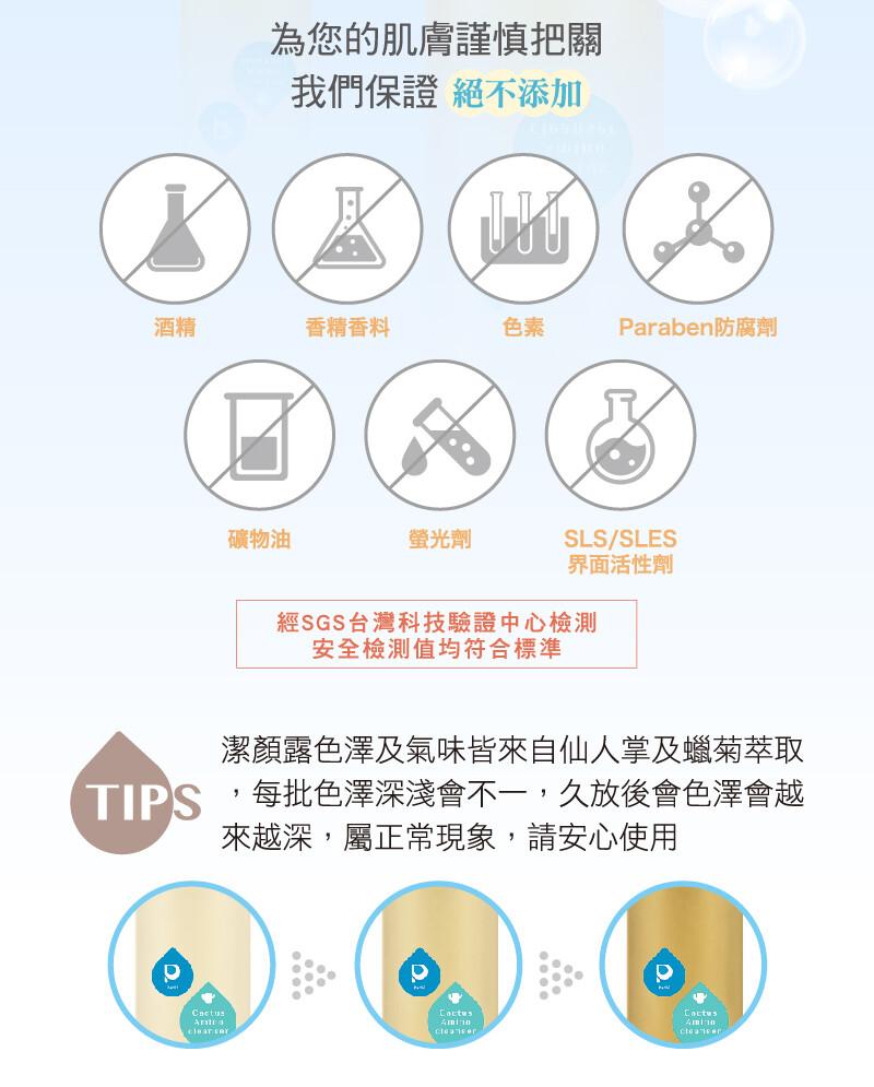為您的肌膚謹慎把關，我們保證絕不添加，香精香料，Paraben防腐劑，礦物油，螢光劑，界面活性劑，經SGS台灣科技驗證中心檢測，安全檢测值均符合標準，潔顏露色澤及氣味皆來自仙人掌及蠟菊萃取，每批色澤深淺會不一,久放後會色澤會越，來越深,屬正常現象,請