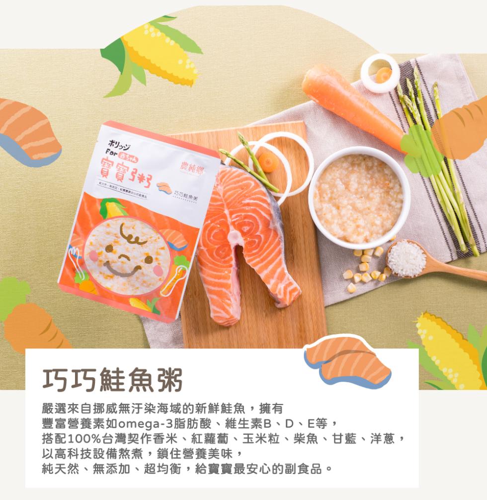 ポリッジ，農純鄉，實實子3，巧巧鮭魚粥，嚴選來自挪威無汙染海域的新鮮鮭魚,擁有，豐富營養素如omega-3脂肪酸、維生素B、D、E等,搭配100%台灣契作香米、紅蘿蔔、玉米粒、柴魚、甘藍、洋蔥,以高科技設備熬煮,鎖住營養美味,純天然、無添加、超均衡,