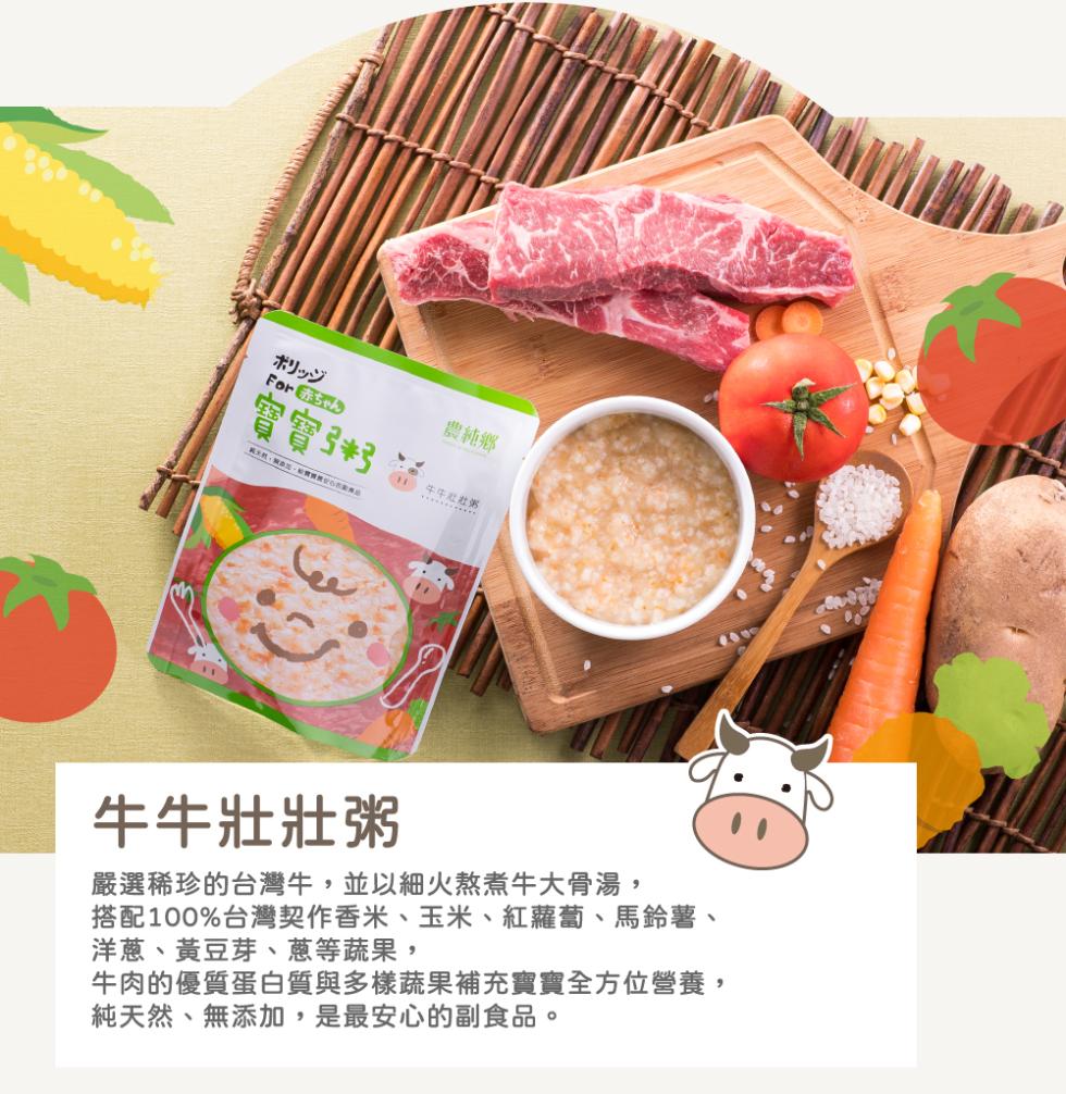 ポリッジ，For ゃ，實實书，農純鄉，第 , 派, 心，嚴選稀珍的台灣牛,並以細火熬煮牛大骨湯,搭配100%台灣契作香米、玉米、紅蘿蔔、馬鈴薯、洋蔥、黃豆芽、蔥等蔬果,牛肉的優質蛋白質與多樣蔬果補充實實全方位營養,純天然、無添加,是最安心的副食品。牛
