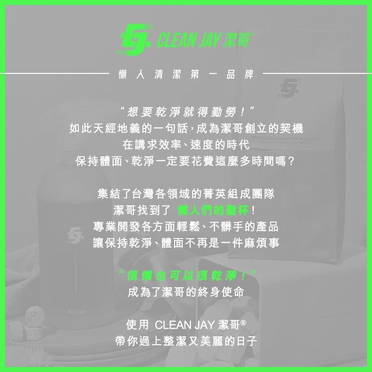 懶人清潔第一品牌，想要乾淨就得勤勞!”，如此天經地義的一句話,成為潔哥創立的契機，在講求效率、速度的時代，保持體面、乾淨一定要花費這麼多時間嗎?集結了台灣各領域的菁英組成團隊，潔哥找到了 人們的聖杯!專業開發各方面輕鬆、不髒手的產品，讓保持乾淨、體面