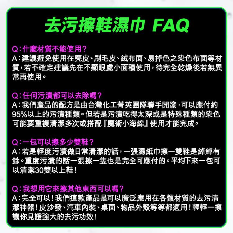 去污擦鞋濕巾 FAQ，Q:什麼材質不能使用?A:建議避免使用在麂皮、刷毛皮、絨布面、易掉色之染色布面等材，質,若不確定建議先在不顯眼處小面積使用,待完全乾燥後若無異，常再使用。Q:任何污漬都可以去除嗎?A:我們產品的配方是由台灣化工菁英團隊聯手開發,
