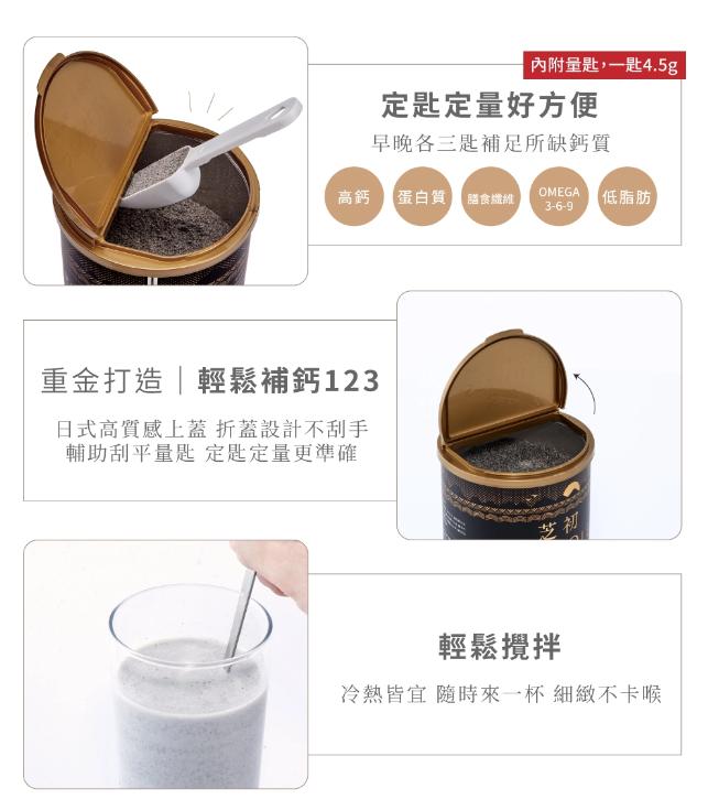 定匙定量好方便，早晚各三匙補足所缺鈣質，高鈣 【蛋白質 膳食纖維，內附量匙,一匙4.5g，重金打造輕鬆補鈣123，日式高質感上蓋 折蓋設計不刮手，輔助刮平量匙 定匙定量更準確，【低脂肪，輕鬆攪拌，冷熱皆宜 隨時來一杯 細緻不卡喉。