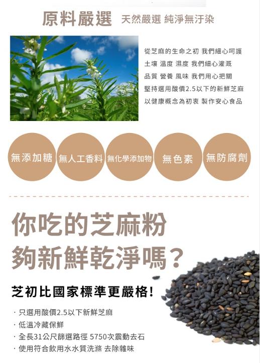 原料嚴選天然嚴選 純淨無汙染，從芝麻的生命之初 我們細心呵護，土壤 溫度 濕度 我們細心灌溉，品質 營養 風味 我們用心把關，堅持選用酸價2.5以下的新鮮芝麻，以健康概念為初衷 製作安心食品，無添加糖 無人工香料無化學添加物 無色素無防腐劑，你吃的芝