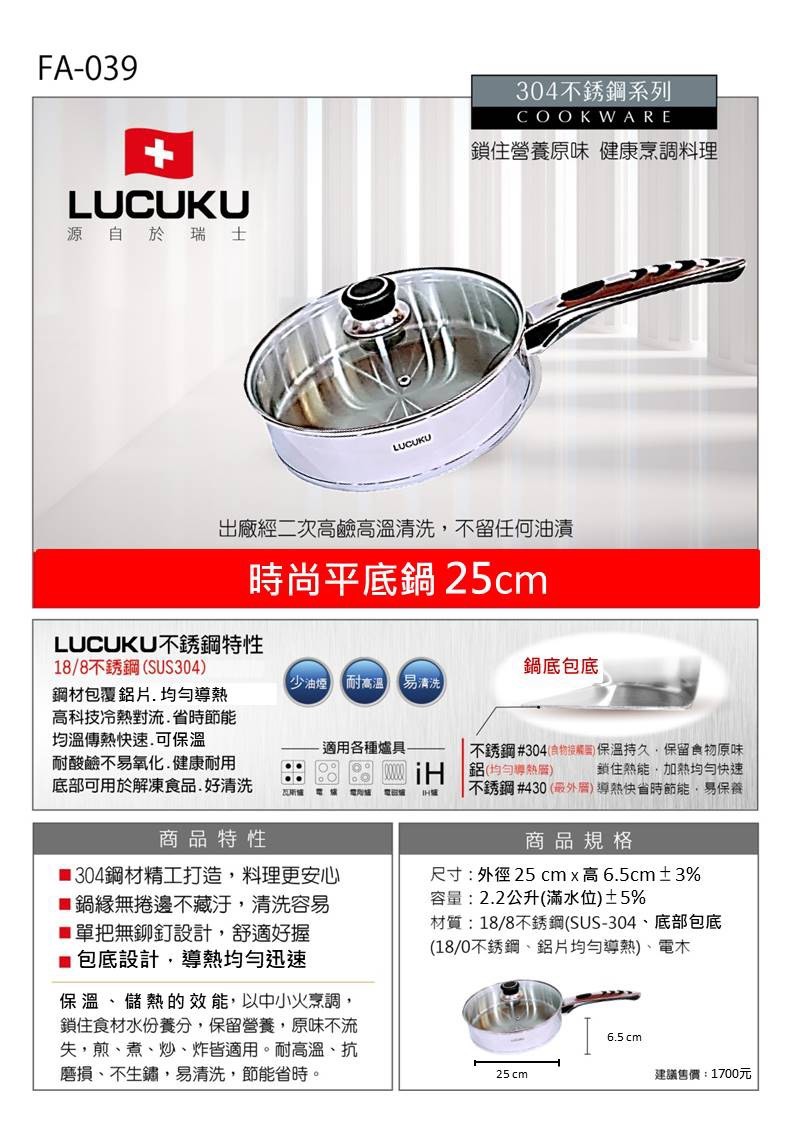 304不銹鋼系列,鎖住營養原味健康烹調料理,源 自 於 瑞 士,出廠經二次高鹼高溫清洗,不留任何油漬,時尚平底鍋25cm,LUCUKU不銹鋼特性,18/8不銹鋼 (SUS304),鋼材包覆鋁片,均勻導熱,高科技冷熱對流.省時節能,均溫傳熱快速.可保溫