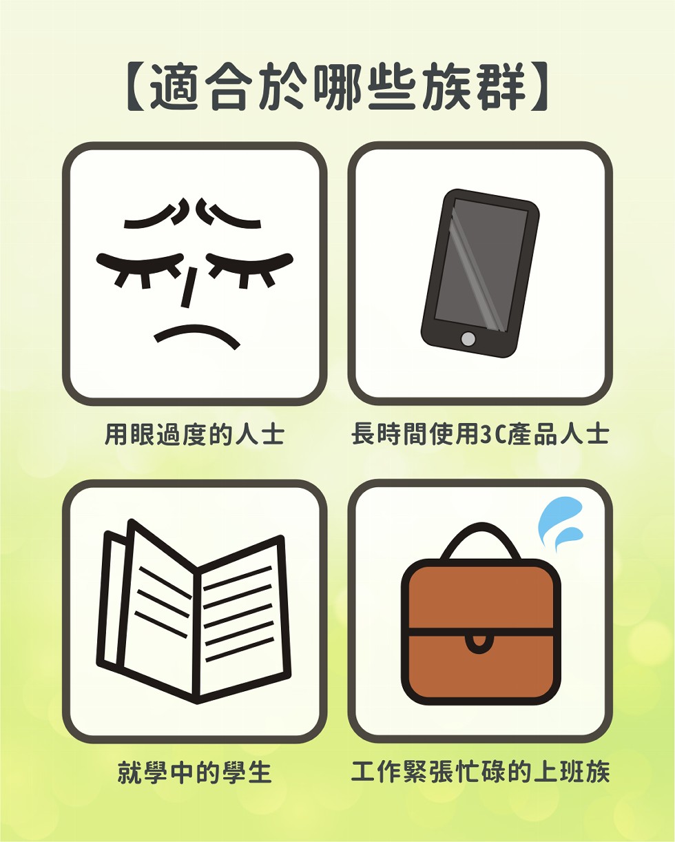 【適合於哪些族群】，用眼過度的人士，長時間使用3C產品人士，就學中的學生，工作緊張忙碌的上班族。
