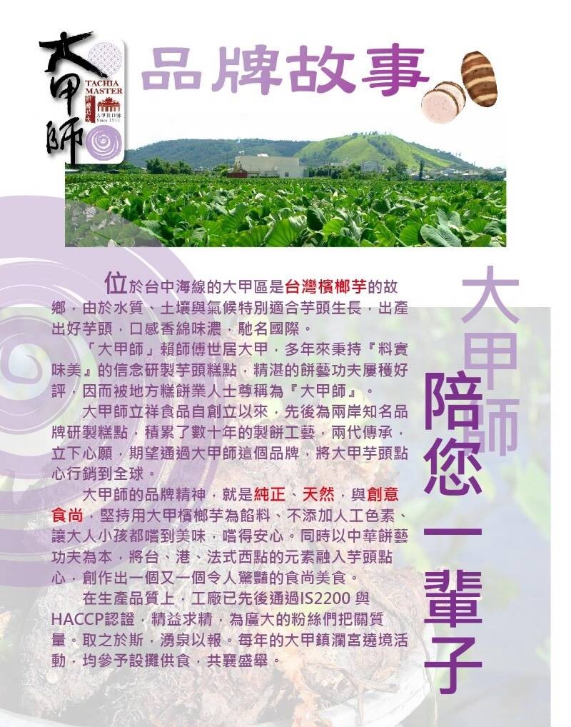 品牌故事。位於台中海線的大甲區是台灣檳榔芋的故，鄉,由於水質、土壤與氣候特別適合芋頭生長,出產，出好芋頭,口感香綿味濃,馳名國際。大甲師賴師傅世居大甲,多年來秉持料實，味美的信念研製芋頭糕點,精湛的餅藝功夫厦穫好，評,因而被地方糕餅業人士尊稱為大甲師
