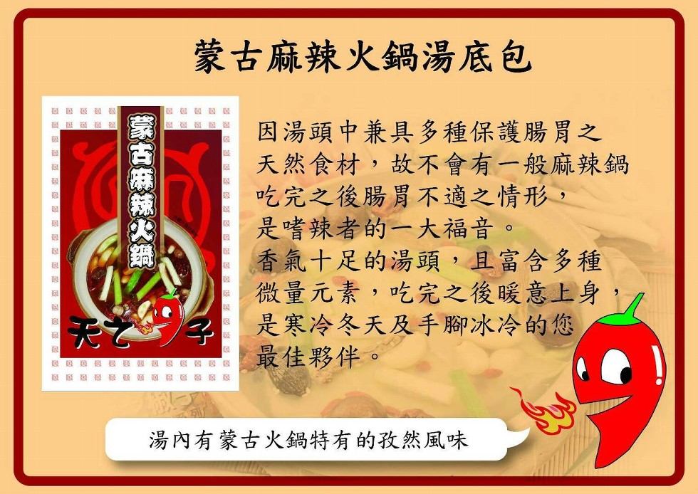 蒙古麻辣火鍋湯底包，因湯頭中兼具多種保護腸胃之，天然食材,故不會有一般麻辣鍋，吃完之後腸胃不適之情形,是嗜辣者的一大福音。香氣十足的湯頭,且富含多種，微量元素,吃完之後暖意上身,是寒冷冬天及手腳冰冷的您，最佳夥伴。感區 摄麵，感 藝 夏，湯內有蒙古火