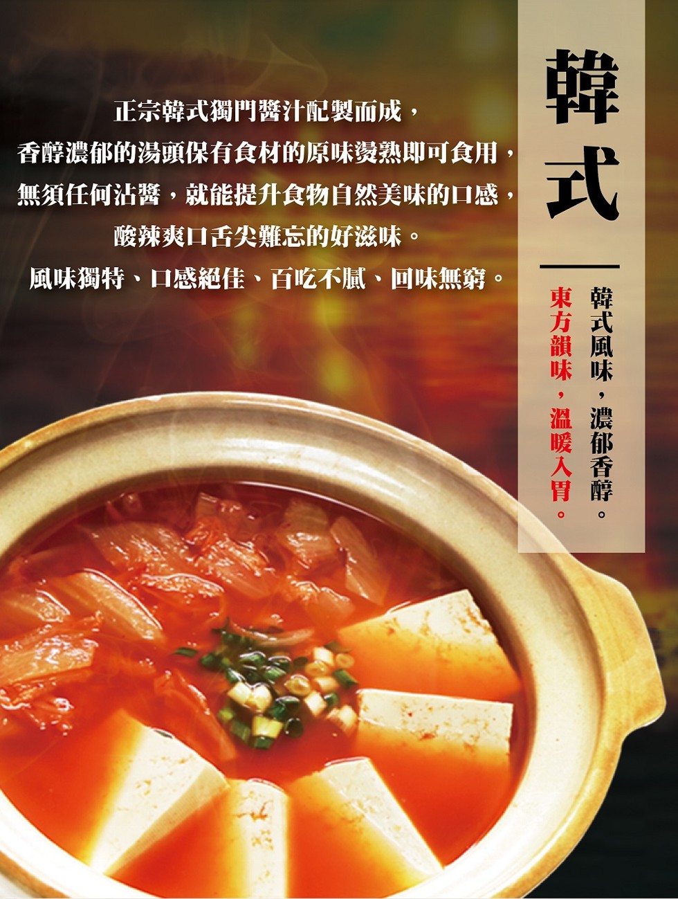 正宗韓式獨門醫汁配製而成,香醇濃郁的湯頭保有食材的原味燙熟即可食用,無須任何沾醬,就能提升食物自然美味的口感,酸辣爽口舌尖難雞忘的好滋味。風味獨特、口感絕佳、百吃不膩、回味無窮。韓式風味,濃郁香醇。東方韻味,溫暖入胃。