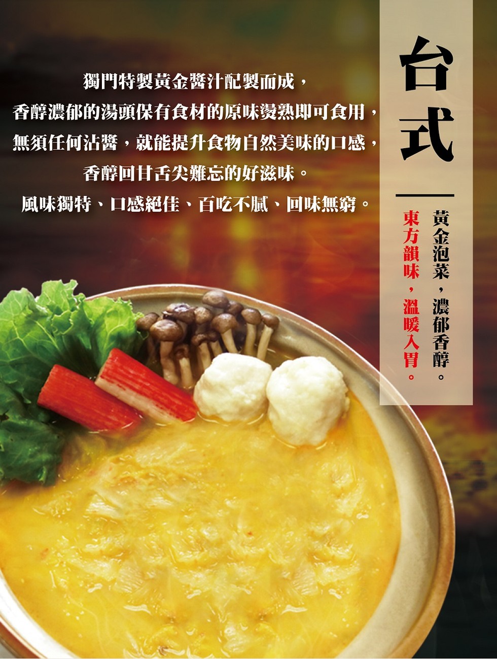 獨門特製黄金醬汁配製而成,香醇濃郁的湯頭保有食材的原味燙熟即可食用,無須任何沾醬,就能提升食物自然美味的口感,香醇回甘舌尖難忘的好滋味。風味獨特、口感絕佳、百吃不膩、回味無窮。黄金泡菜,濃郁香醇。東方韻味,溫暖入胃。
