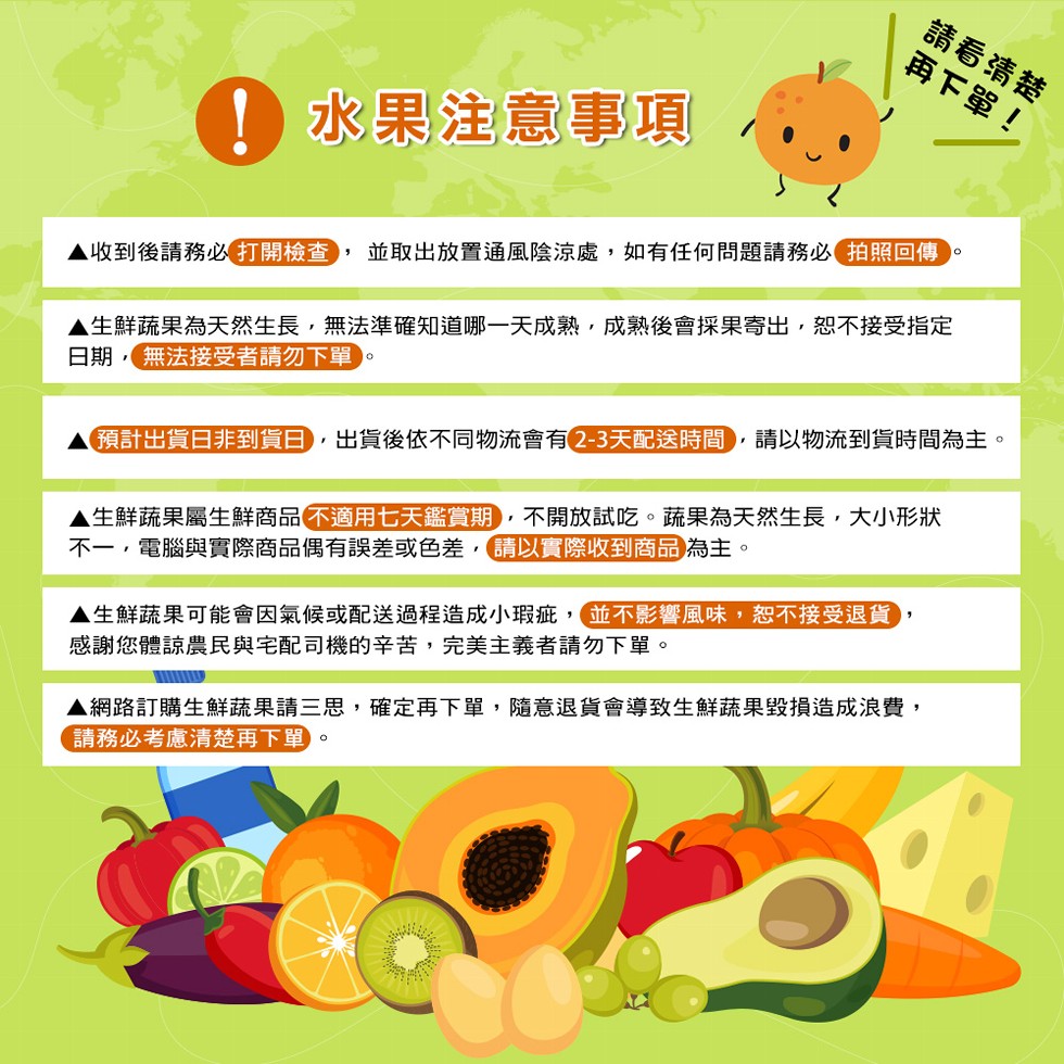 請看清楚，再下單! 水果注意事項，並取出放置通風陰涼處,如有任何問題請務必拍照回傳，▲收到後請務必打開檢查)，▲生鮮蔬果為天然生長,無法準確知道哪一天成熟,成熟後會採果寄出,恕不接受指定，日期,無法接受者請勿下單，預計出貨日非到貨日,出貨後依不同物流