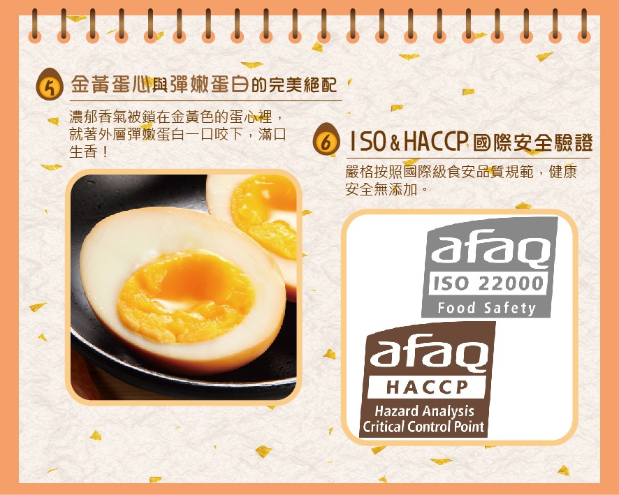 6金黃蛋心與彈嫩蛋白的完美絕配,濃郁香氣被鎖在金黃色的蛋心裡,就著外層彈嫩蛋白一口咬下,滿口，生香!⑥IS0& HACCP國際安全驗證，嚴格按照國際級食安品質規範,健康，安全無添加。НАССР。