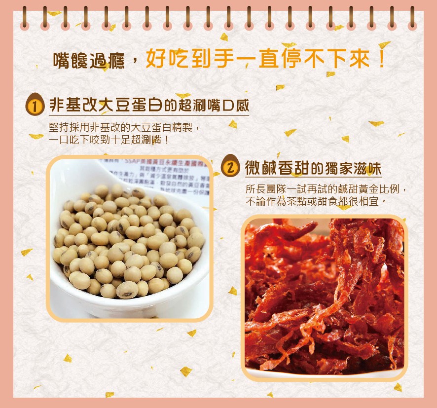 嘴籐過癮,好吃到手一直停不下來了，①非基改大豆蛋白的超刷嘴D感，堅持採用非基改的大豆蛋白精製,一口吃下咬勁十足超涮嘴!②微鹹香甜的獨家滋味，所長團隊一試再試的鹹甜黃金比例,不論作為茶點或甜食都很相宜。