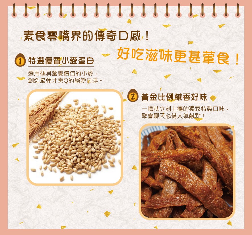 素食零嘴界的傳奇D感!好吃滋味更甚童食!0特選優質小麥蛋白，選用極具營養價值的小麥,創造最彈牙爽Q的絕妙口感。②黃金比例鹹香好味，一嚐就立刻上癮的獨家特製口味,聚會聊天必備人氣鹹點!。