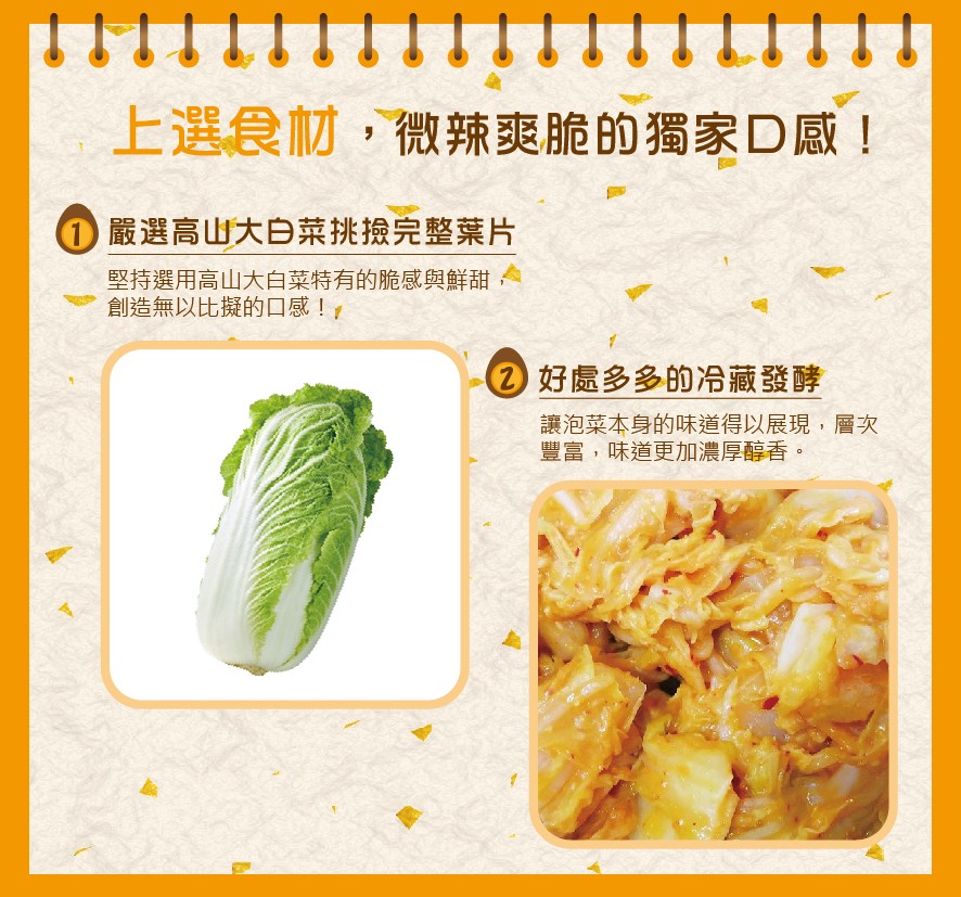 上選食材,微辣爽脆的獨家D感!O嚴選高山大白菜挑撿完整葉片，堅持選用高山大白菜特有的脆感與鮮甜,創造無以比擬的口感!,②好處多多的冷藏發酵，讓泡菜本身的味道得以展現,層次，豐富,味道更加濃厚醇香。