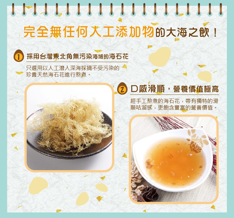 完全無任何大工添加物的大海之飲!採用台灣東北角無污染海域的海石花，只選用以人工潛入深海採摘不受污染的，珍貴天然海石花進行熬煮。②D感滑順,營養價值極高，經手工熬煮的海石花,帶有獨特的滑，順咕溜感,更飽含豐富的營養價值。