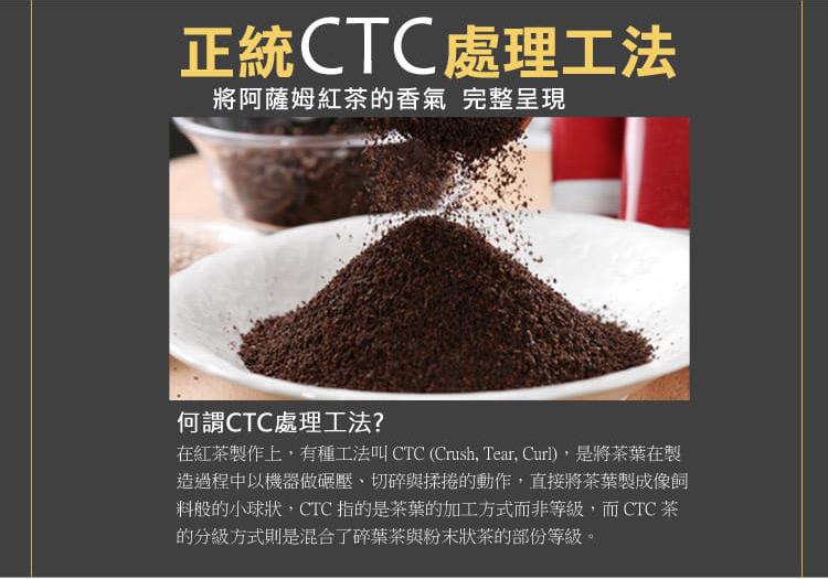 正統CTC處理工法,將阿薩姆紅茶的香氣 完整呈現,何謂CTC處理工法?在紅茶製作上,有種工法叫 CTC (Crush, Tear, Curl),是將茶葉在製,造過程中以機器做碾壓、切碎與揉捲的動作,直接將茶葉製成像飼,料般的小球狀,CTC 指的是茶葉