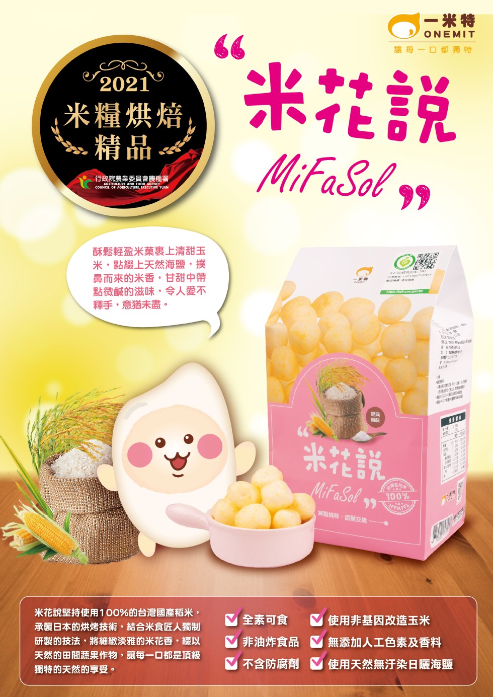 一米特，讓每-口都獨特，米社說，米糧烘焙，行政院農業委員會農糧署，酥鬆輕盈米菓裏上清甜玉，米,點綴上天然海鹽,撲，鼻而來的米香,甘甜中帶，點微鹹的滋味,令人愛不，釋手,意猶未盡。米花說，編對結粹,甜耐交擔 .米花說堅持使用100%的台灣國產稻米,承襲