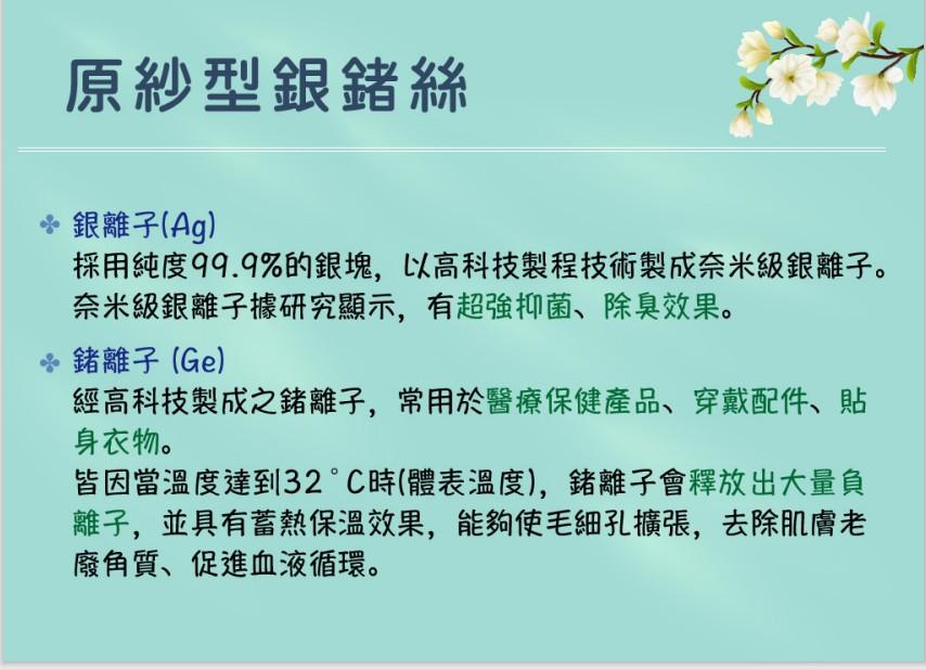 原紗型銀鍺絲， 銀離子(Ag)，採用純度99.9%的銀塊,以高科技製程技術製成奈米級銀離子。奈米級銀離子據研究顯示,有超強抑菌、除臭效果。 鍺離子(Ge)，經高科技製成之鍺離子,常用於醫療保健產品、穿戴配件、貼，身衣物。皆因當溫度達到32°C時(體表