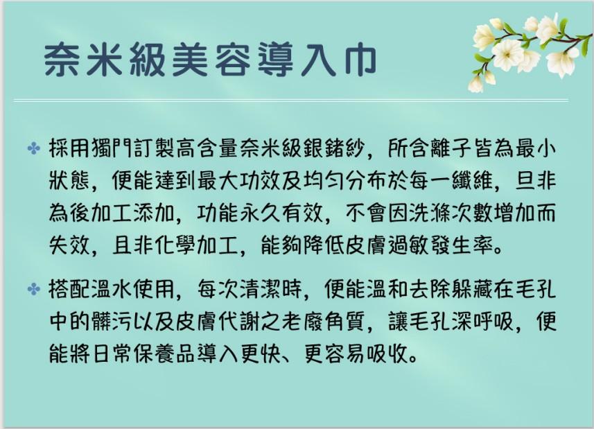 奈米級美容導入巾，採用獨門訂製高含量奈米級銀紗,所含離子皆為最小，狀態,便能達到最大功效及均匀分布於每一纖維,旦非，為後加工添加,功能永久有效,不會因洗滌次數增加而，失效,且非化學加工,能夠降低皮膚過敏發生率。 搭配溫水使用,每次清潔時,便能溫和去除