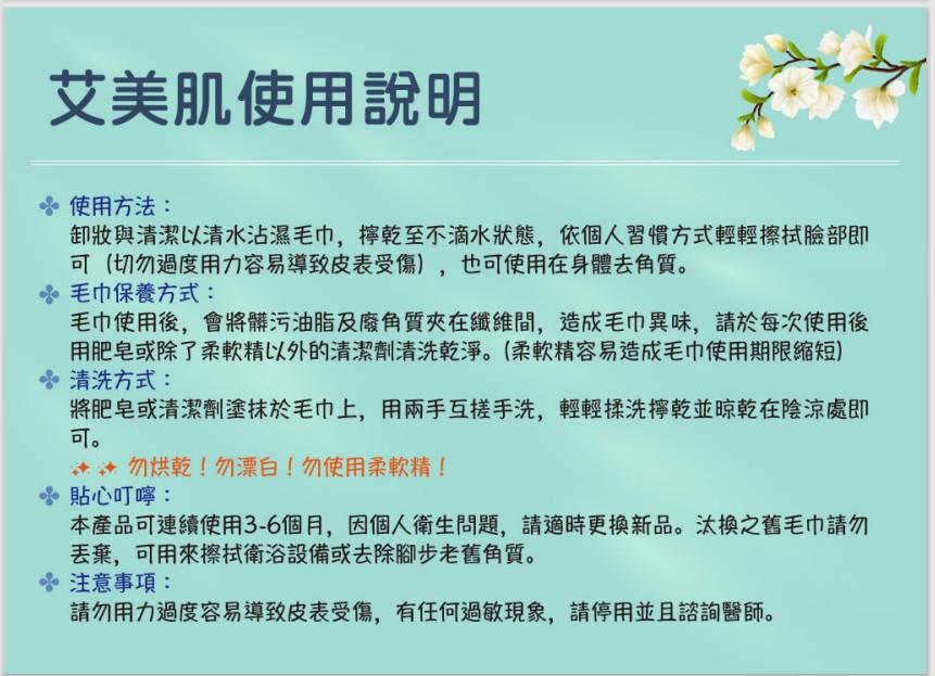 艾美肌使用說明， 使用方法:卸妝與清潔以清水沾濕毛巾,擰乾至不滴水狀態,依個人習慣方式輕輕擦拭臉部即，可(切勿過度用力容易導致皮表受傷),也可使用在身體去角質。 毛巾保養方式:毛巾使用後,會將髒污油脂及廢角質夾在纖維間,造成毛巾異味,請於每次使用後，