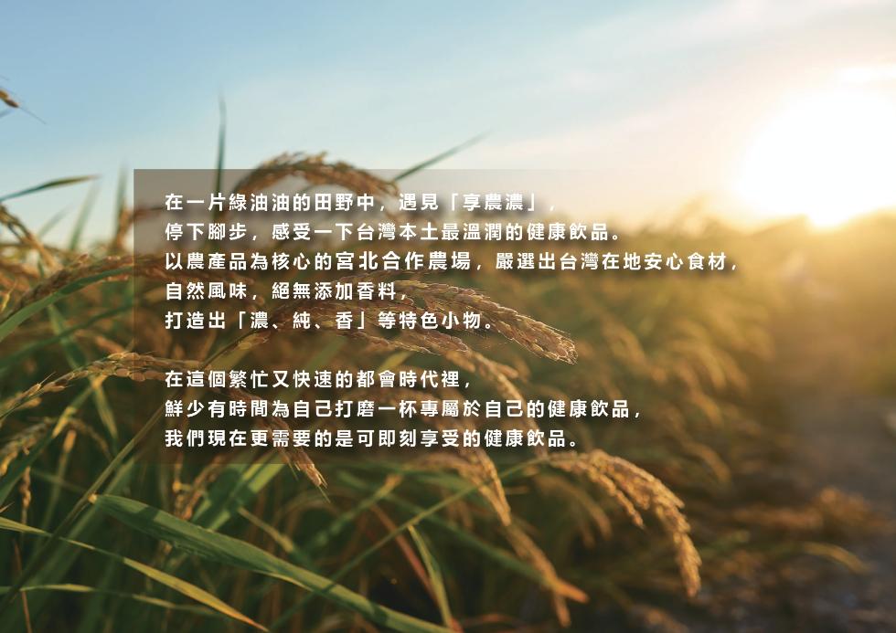 在一片綠油油的田野中,遇見享濃濃停下腳步,感受一下台灣本土最溫潤的健康飲品。以農產品為核心的宮北合作農場,嚴選出台灣在地安心食材,自然風味,絕無添加香料,打造出濃、純、香等特色小物。在這個繁忙又快速的都會時代裡,鮮少有時間為自己打磨一杯專屬於自己的健