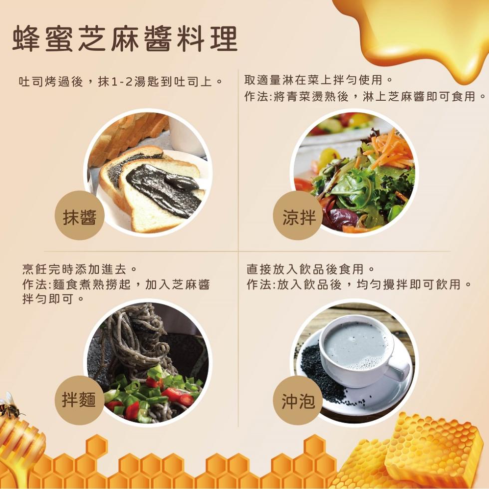 蜂蜜芝麻醬料理，吐司烤過後,抹1-2湯匙到吐司上。烹飪完時添加進去。作法:麵食煮熟撈起,加入芝麻醬，拌勻即可。取適量淋在菜上拌勻使用。作法:將青菜燙熟後,淋上芝麻醬即可食用。直接放入飲品後食用。作法:放入飲品後,均勻攪拌即可飲用。沖泡。