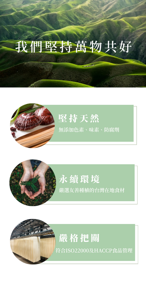 我們堅持萬物共好，堅持天然，無添加色素、味素、防腐劑，永續環境，嚴選友善種植的台灣在地食材，嚴格把關，符合ISO22000及HACCP食品管理。