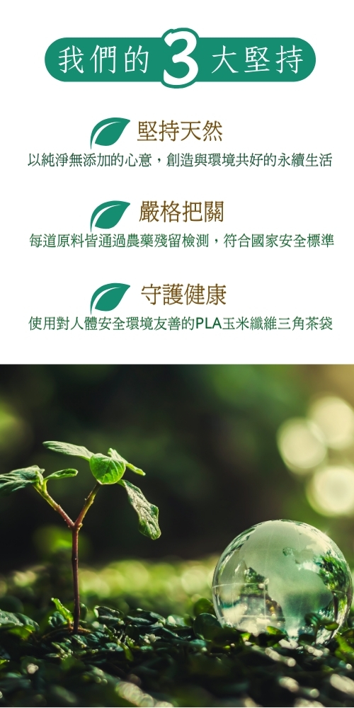 我們的 3 大堅持，堅持天然，以純淨無添加的心意,創造與環境共好的永續生活，嚴格把關，每道原料皆通過農藥殘留檢測,符合國家安全標準，守護健康，使用對人體安全環境友善的PLA玉米纖維三角茶袋。