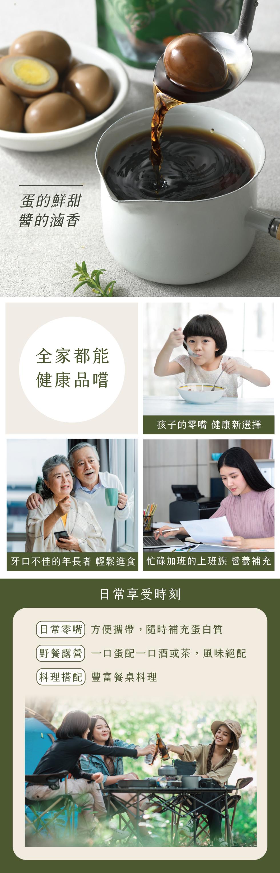 蛋的鮮甜，醬的滷香，全家都能，健康品嚐，孩子的零嘴 健康新選擇，牙口不佳的年長者 輕鬆進食 忙碌加班的上班族 營養補充，日常零嘴，日常享受時刻，方便攜帶,隨時補充蛋白質，野餐露營，(料理搭配豐富餐桌料理，一口蛋配一口酒或茶,風味絕配。