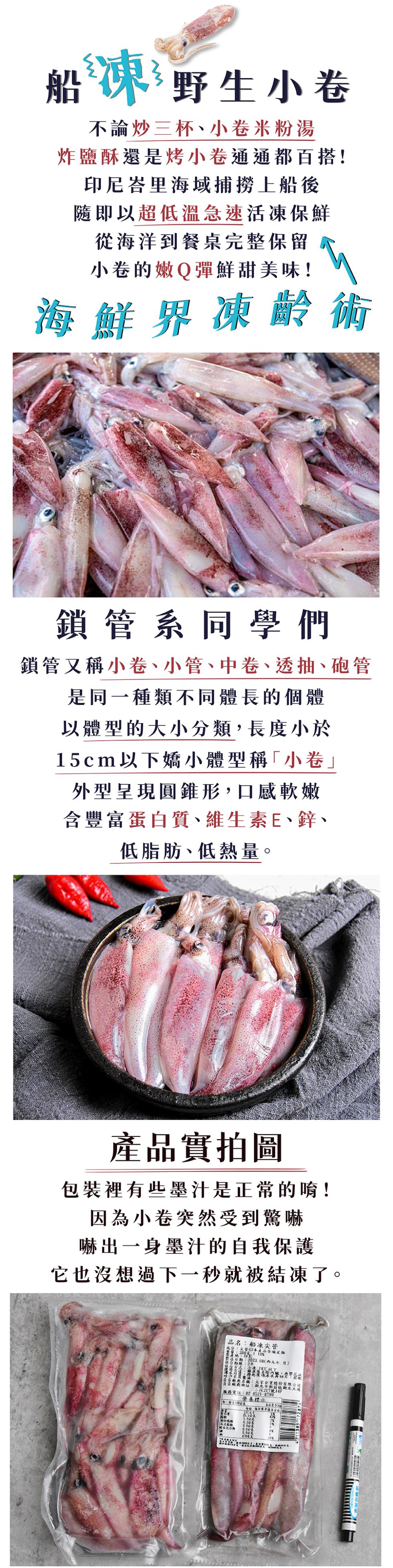 船凍野生小卷,不論炒三杯、小卷米粉湯,炸鹽酥還是烤小卷通通都百搭!印尼峇里海域捕撈上船後,隨即以超低溫急速活凍保鮮,從海洋到餐桌完整保留,小卷的嫩Q彈鮮甜美味!海鮮界凍齡術,鎖管系同學們,鎖管又稱小卷、小管、中卷、透抽、砲管,是同一種類不同體長的個體