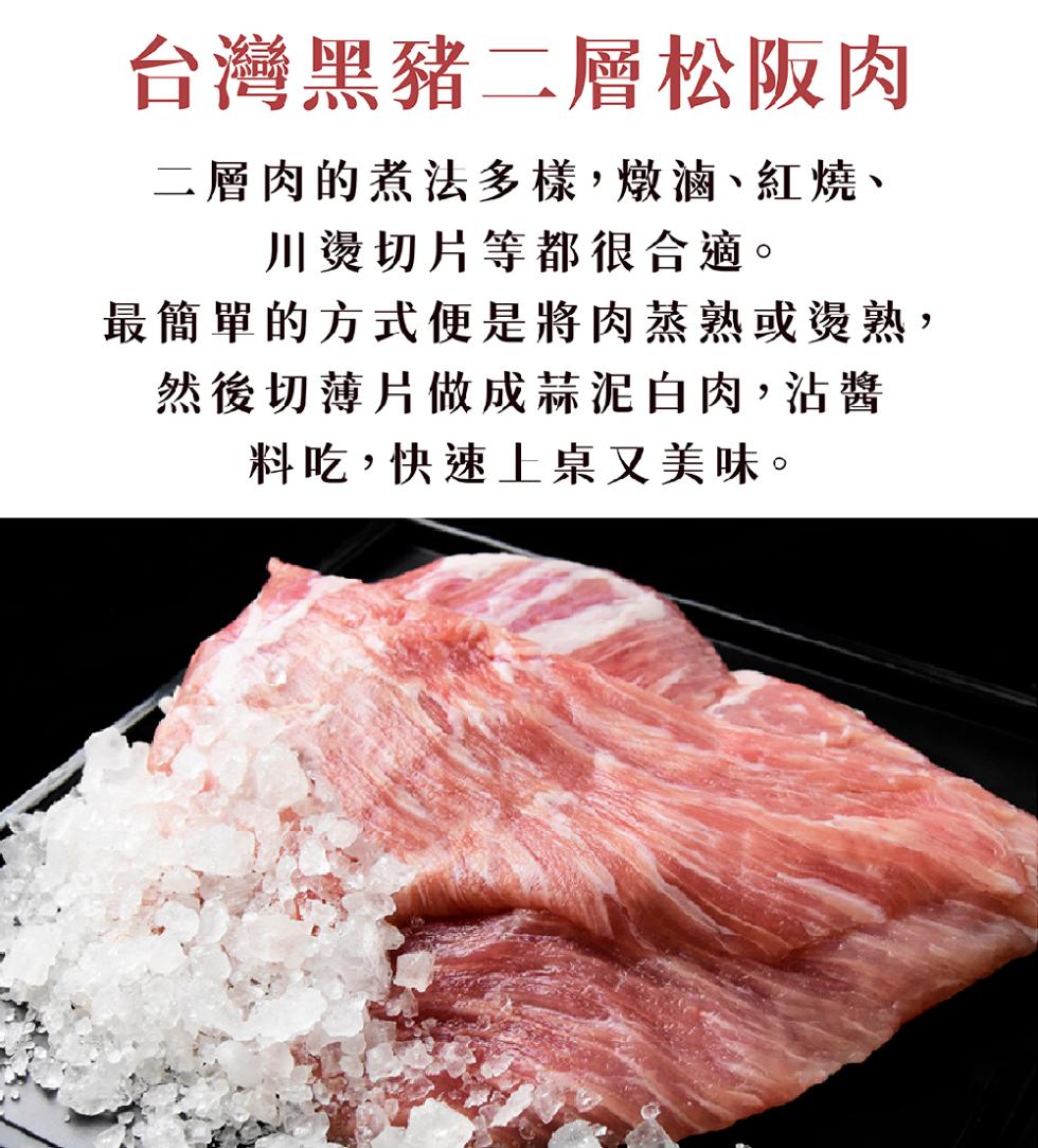 台灣黑豬二層松阪肉，二層肉的煮法多樣,燉滷、紅燒、川燙切片等都很合適。最簡單的方式便是將肉蒸熟或燙熟,然後切薄片做成蒜泥白肉,沾醬，料吃,快速上桌又美味。