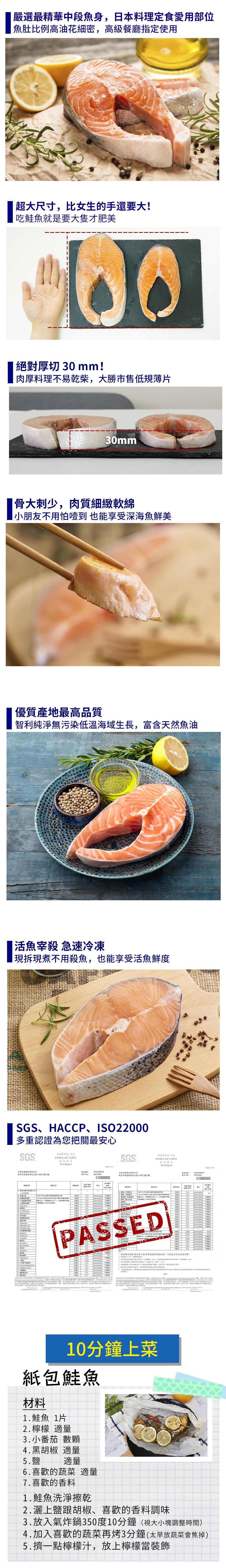 嚴選最精華中段魚身,日本料理定食愛用部位，魚肚比例高油花細密,高級餐廳指定使用，超大尺寸,比女生的手還要大!吃鮭魚就是要大隻才肥美，絕對厚切 30 mm!肉厚料理不易乾柴,大勝市售低規薄片，骨大刺少,肉質細緻軟綿，小朋友不用怕噎到 也能享受深海魚鮮美