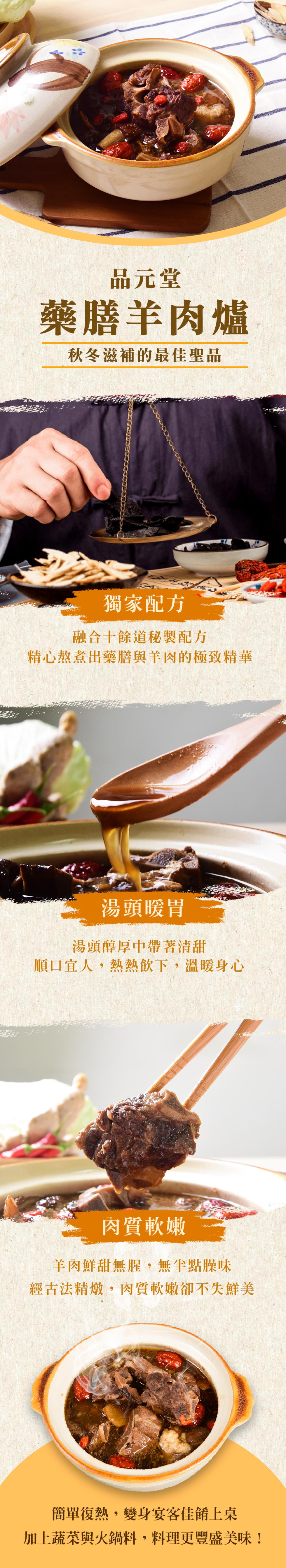 品元堂，藥膳羊肉爐，秋冬滋補的最佳聖品，獨家配方，融合十餘道秘製配方，精心熬煮出藥膳與羊肉的極致精華，湯頭暖胃，湯頭醇厚中帶著清甜，順口宜人,熱熱飲下,溫暖身心，肉質軟嫩，羊肉鮮甜無腥,無半點臊味，經古法精燉,肉質軟嫩卻不失鮮美，簡單復熱,變身宴客佳