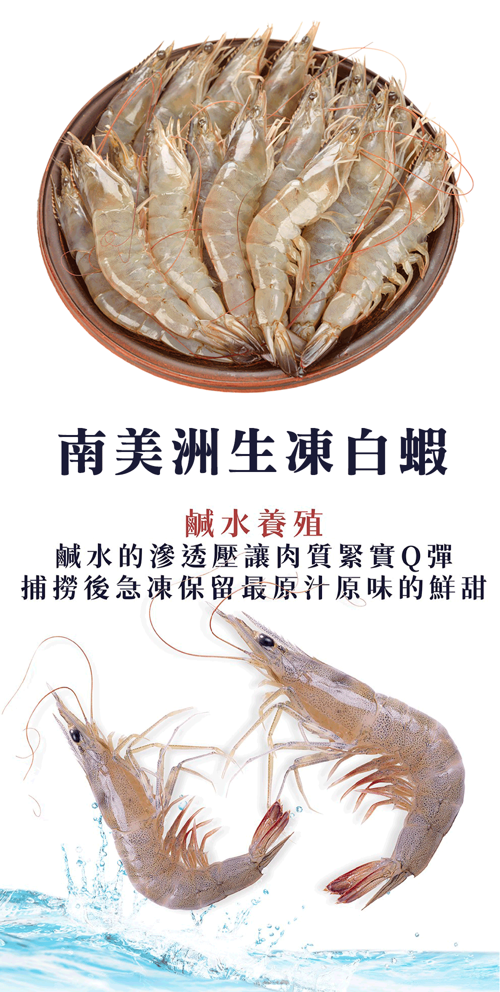 南美洲生凍白蝦，鹹水養殖，鹹水的滲透壓讓肉質緊實Q彈，捕撈後急凍保留最原汁原味的鮮甜。