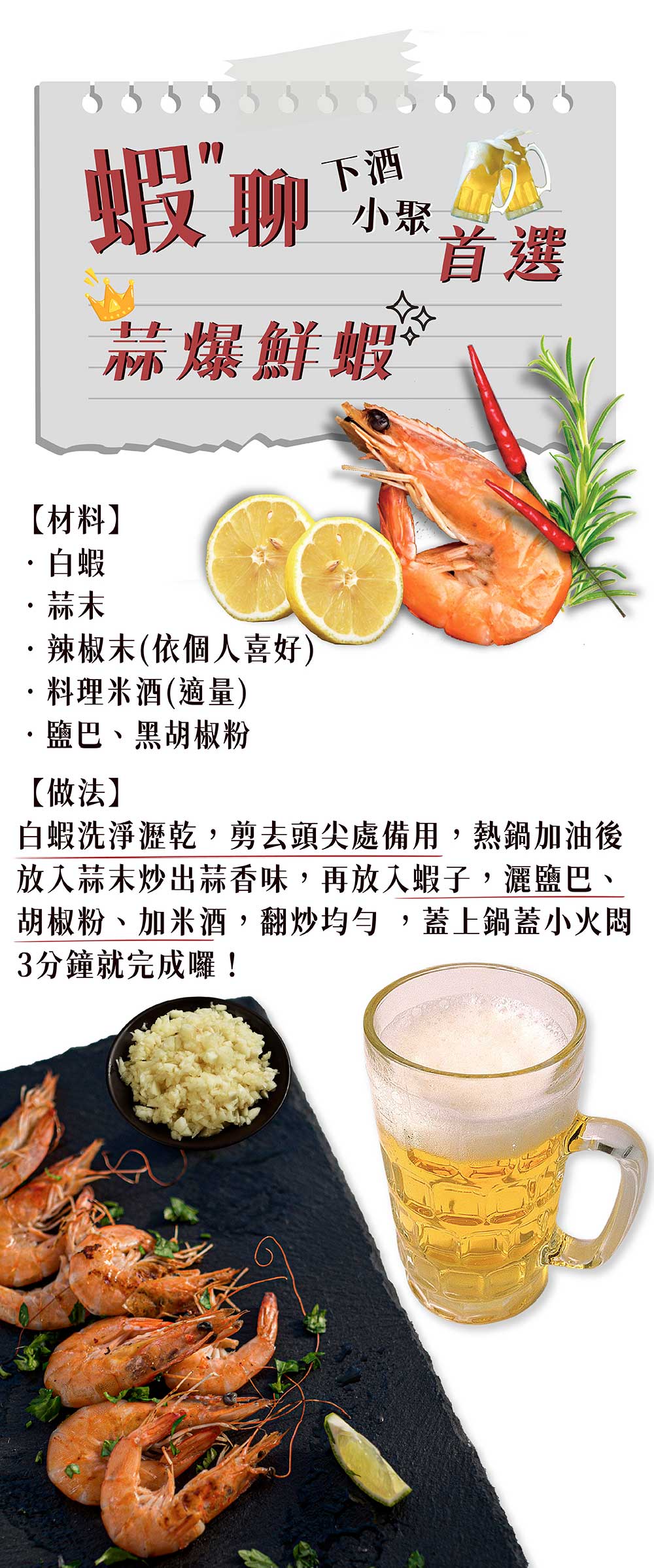 蝦 聊，小聚 4，蒜爆鮮蝦，【材料】，・白蝦，辣椒末(依個人喜好)，料理米酒(適量)，鹽巴、黑胡椒粉，【做法】，白蝦洗淨瀝乾,剪去頭尖處備用,熱鍋加油後，放入蒜末炒出蒜香味,再放入蝦子,灑鹽巴、胡椒粉、加米酒,翻炒均勻,蓋上鍋蓋小火悶，3分鐘就完成囉