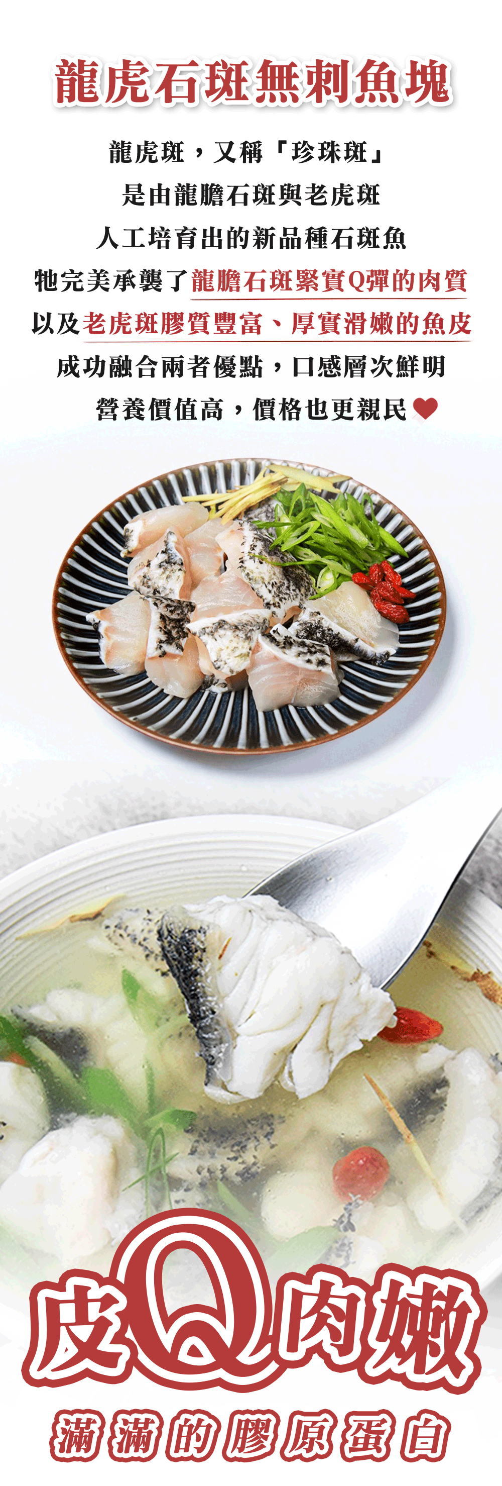 龍虎石斑無刺魚塊，龍虎斑,又稱珍珠斑是由龍膽石斑與老虎斑，人工培育出的新品種石斑魚，牠完美承襲了龍膽石斑緊實Q彈的肉質，以及老虎斑膠質豐富、厚實滑嫩的魚皮，成功融合兩者優點,口感層次鮮明，營養價值高,價格也更親民，滿滿的膠原蛋圎。