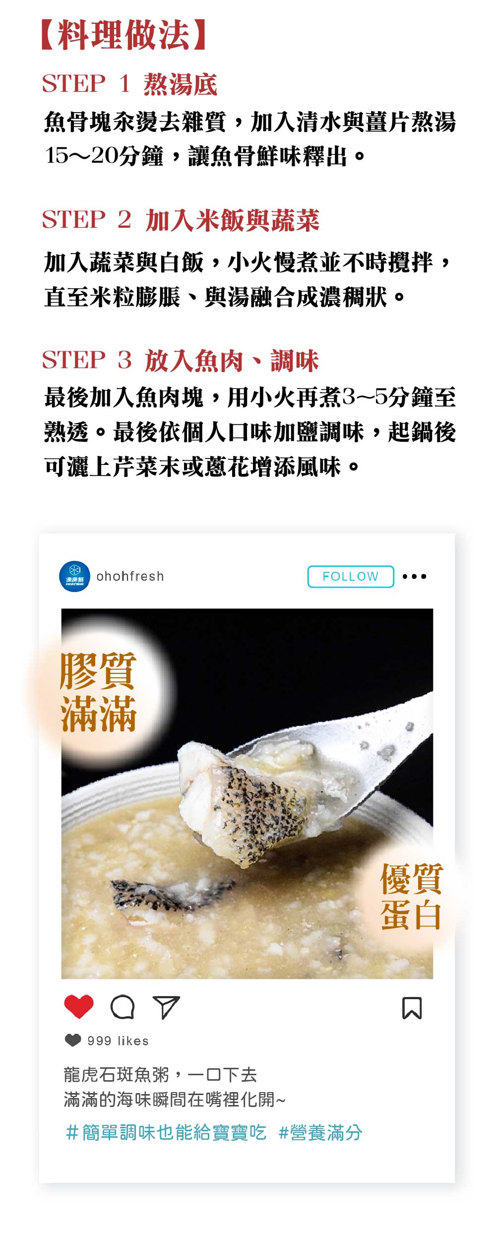 【料理做法】，STEP1熬湯底，魚骨塊汆燙去雜質,加入清水與薑片熬湯，15~20分鐘,讓魚骨鮮味釋出。STEP 2 加入米飯與蔬菜，加入蔬菜與白飯,小火慢煮並不時攪拌,直至米粒膨脹、與湯融合成濃稠狀。STEP 3 放入魚肉、調味，最後加入魚肉塊,用小