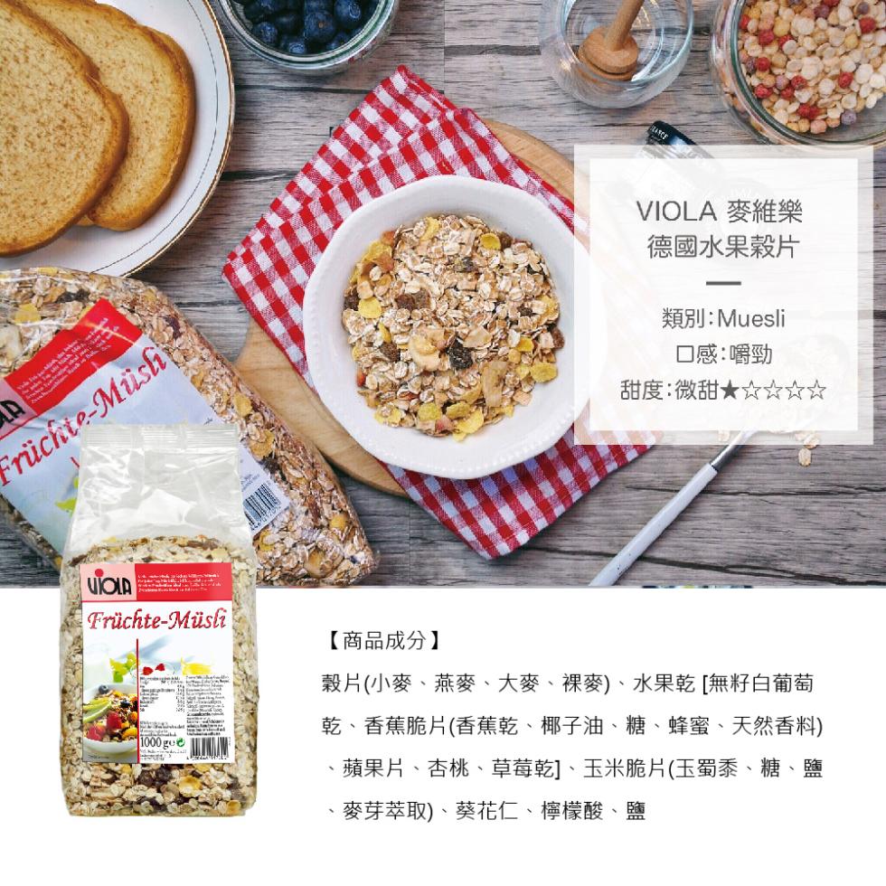 Früchte-Müsh，VIOLA 麥維樂，德國水果穀片，類別:Muesli，口感:嚼勁，甜度:微甜★☆☆☆☆，Früchte-Müsli，【商品成分】，穀片(小麥、燕麥、大麥、裸麥)、水果乾 [無籽白葡萄，乾、香蕉脆片(香蕉乾、椰子油、糖、蜂蜜、