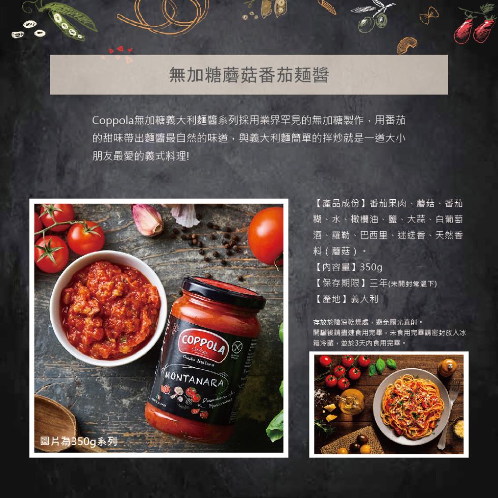 無加糖蘑菇番茄麵醬，Coppola無加糖義大利麵醬系列採用業界罕見的無加糖製作,用番茄，的甜味帶出麵醬最自然的味道,與義大利麵簡單的拌炒就是一道大小，朋友最愛的義式料理!圖片為350g系列，【產品成份】番茄果肉、蘑菇、番茄，糊、水、橄欖油、鹽、大蒜、