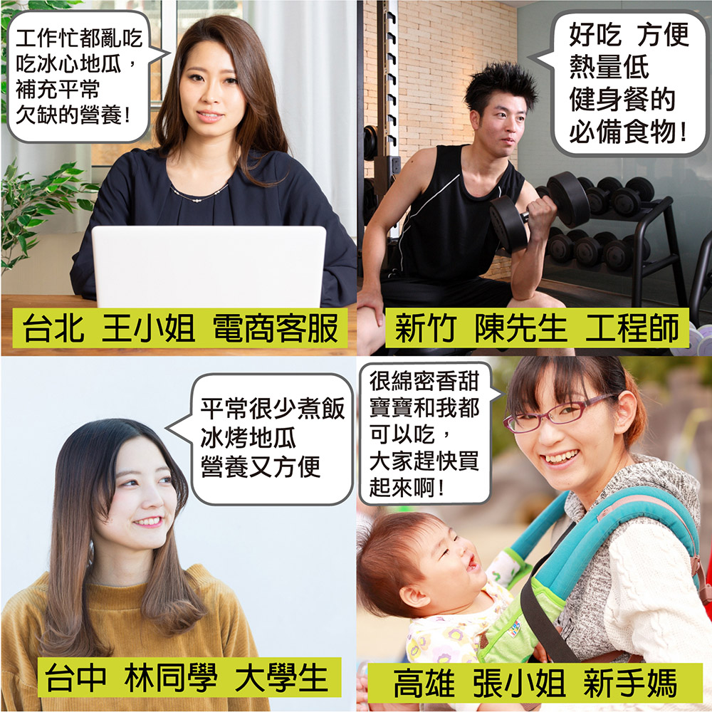 工作忙都亂吃,吃冰心地瓜,補充平常,欠缺的營養!台北 王小姐 電商客服,平常很少煮飯,冰烤地瓜,營養又方便,台中 林同學 大學生,好吃 方便,熱量低,健身餐的,必備食物!新竹 陳先生 工程師,很綿密香甜,寶寶和我都,可以吃,大家趕快買,起來啊!高雄