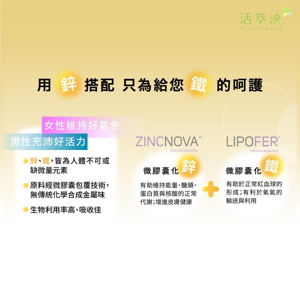 用 鋅 搭配 只為給您 鐵 的呵護，女性維持好氣色，男性充沛好活力，鋅、鐵,皆為人體不可或，缺微量元素，原料經微膠囊包覆技術,無傳統化學合成金屬味，生物利用率高、吸收佳，ZINCNOVA™，活萃泱^，微膠囊化鋅，有助維持能量、醣類、蛋白質與核酸的正常