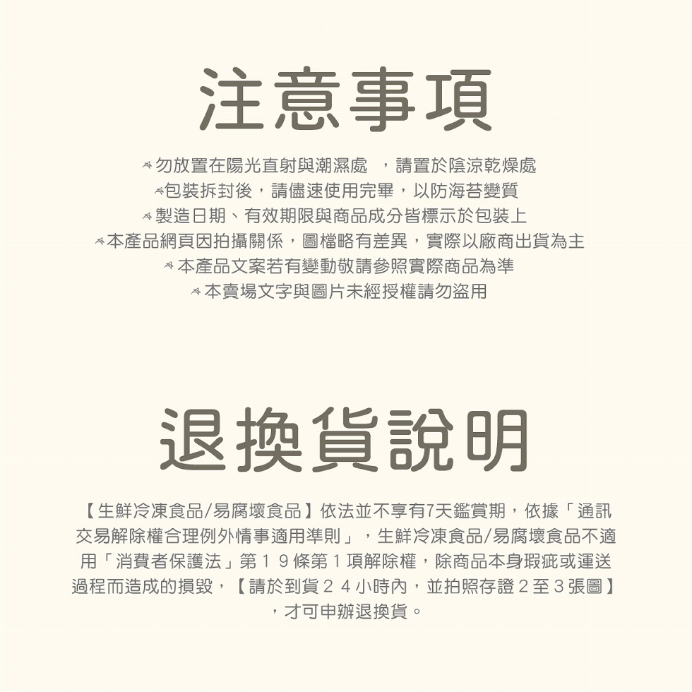 注意事項，勿放置在陽光直射與潮濕處,請置於陰涼乾燥處，包裝拆封後,請儘速使用完畢,以防海苔變質，製造日期、有效期限與商品成分皆標示於包裝上，本產品網頁因拍攝關係,圖檔略有差異,實際以廠商出貨為主，本產品文案若有變動敬請參照實際商品為準，本賣場文字與圖