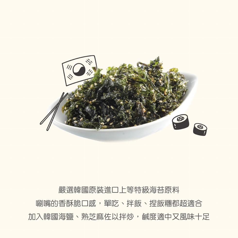 嚴選韓國原裝進口上等特級海苔原料，唰嘴的香酥脆口感,單吃、拌飯、捏飯糰都超適合，加入韓國海鹽、熟芝麻佐以拌炒,鹹度適中又風味十足。