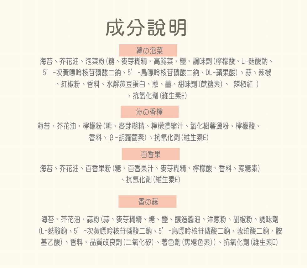 成分說明，韓の泡菜，海苔、芥花油、泡菜粉(糖、麥芽糊精、高麗菜、鹽、調味劑(檸檬酸、L-麩酸鈉、5'-次黃嘌呤核苷磷酸二鈉、5'-鳥嘌呤核苷磷酸二鈉、DL-蘋果酸)、蒜、辣椒，紅椒粉、香料、水解黃豆蛋白、蔥、薑、甜味劑(蔗糖素)、 辣椒紅 )，·抗氧